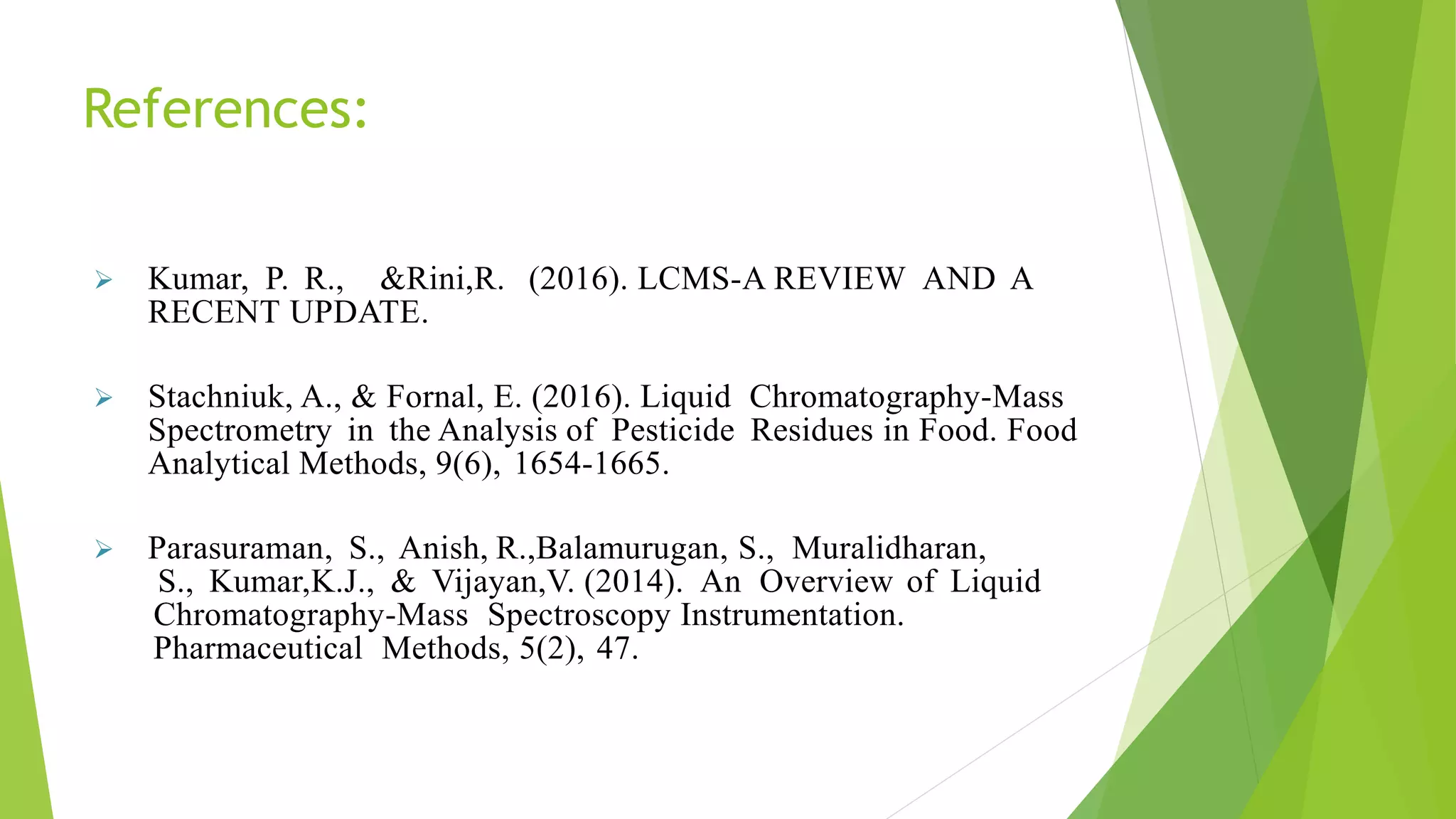 References:
 Kumar, P. R., &Rini,R. (2016). LCMS-A REVIEW AND A
RECENT UPDATE.
 Stachniuk, A., & Fornal, E. (2016). Liquid Chromatography-Mass
Spectrometry in the Analysis of Pesticide Residues in Food. Food
Analytical Methods, 9(6), 1654-1665.
 Parasuraman, S., Anish, R.,Balamurugan, S., Muralidharan,
S., Kumar,K.J., & Vijayan,V. (2014). An Overview of Liquid
Chromatography-Mass Spectroscopy Instrumentation.
Pharmaceutical Methods, 5(2), 47.
 