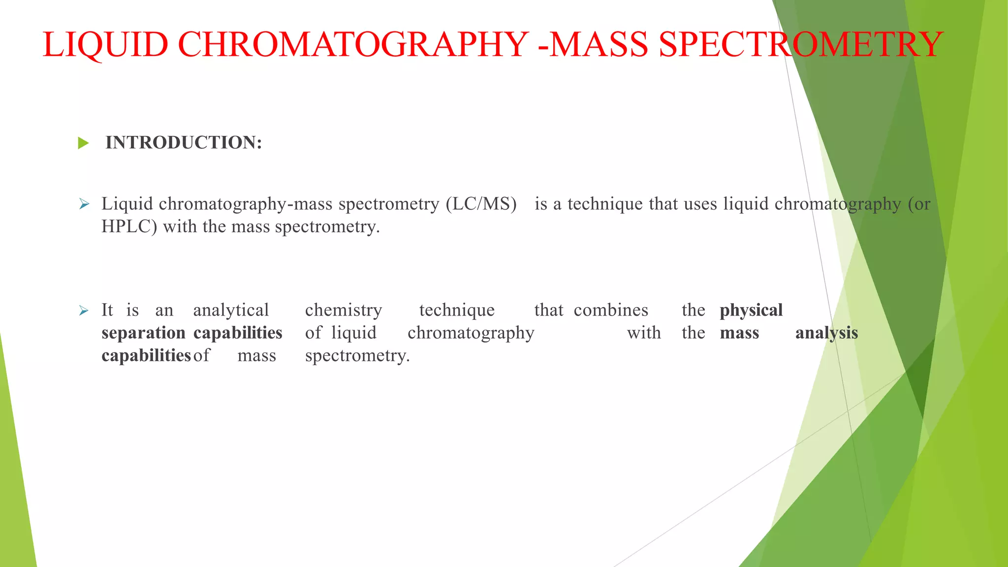 LIQUID CHROMATOGRAPHY -MASS SPECTROMETRY
 INTRODUCTION:
 Liquid chromatography-mass spectrometry (LC/MS) is a technique that uses liquid chromatography (or
HPLC) with the mass spectrometry.
 It is an analytical chemistry technique that combines the physical
separation capabilities of liquid chromatography with the mass analysis
capabilitiesof mass spectrometry.
 