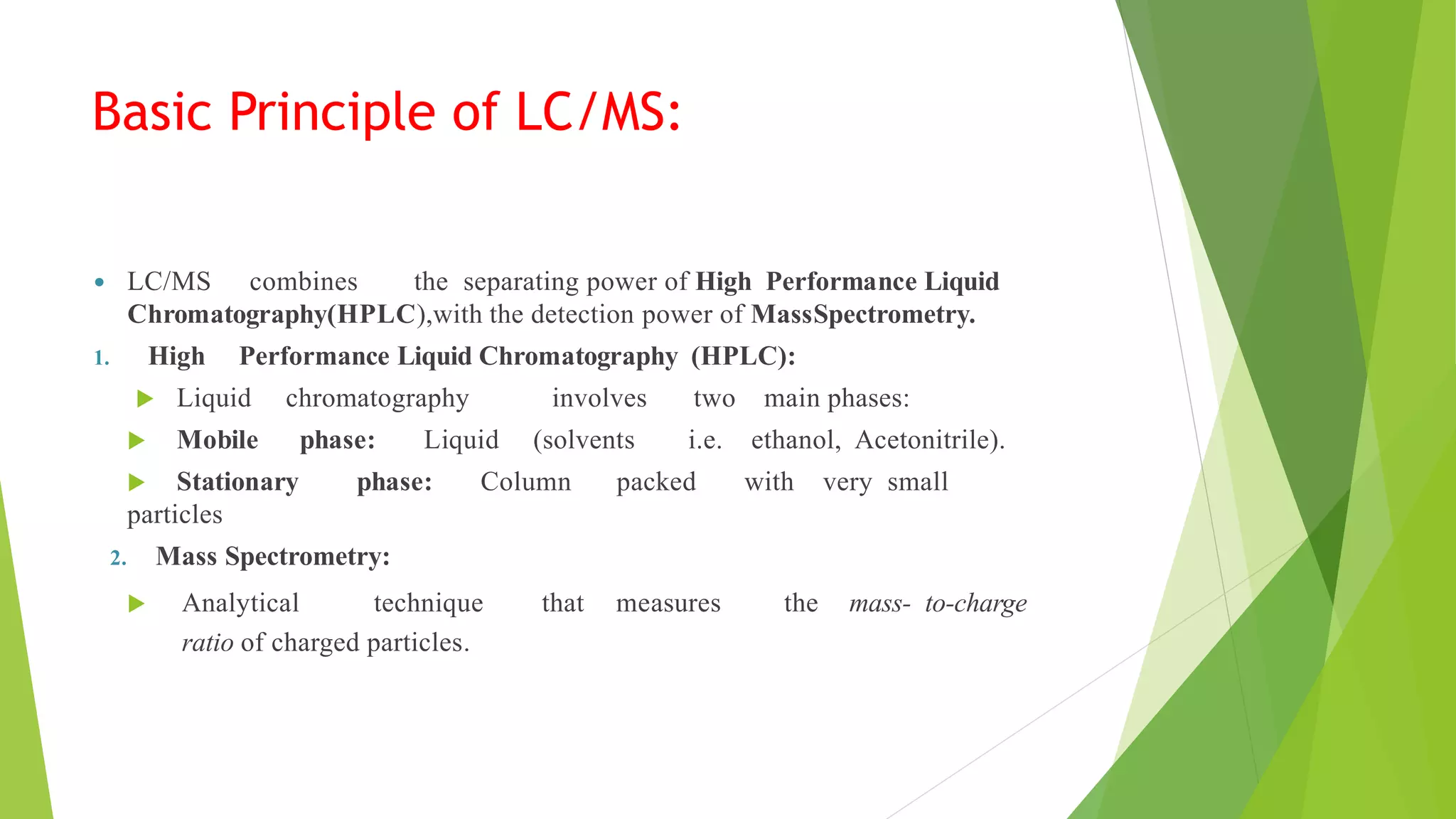 Basic Principle of LC/MS:
 LC/MS combines the separating power of High Performance Liquid
Chromatography(HPLC),with the detection power of MassSpectrometry.
1. High Performance Liquid Chromatography (HPLC):
 Liquid chromatography involves two main phases:
 Mobile phase: Liquid (solvents i.e. ethanol, Acetonitrile).
 Stationary phase: Column packed with very small
particles
2. Mass Spectrometry:
 Analytical technique that measures the mass- to-charge
ratio of charged particles.
 