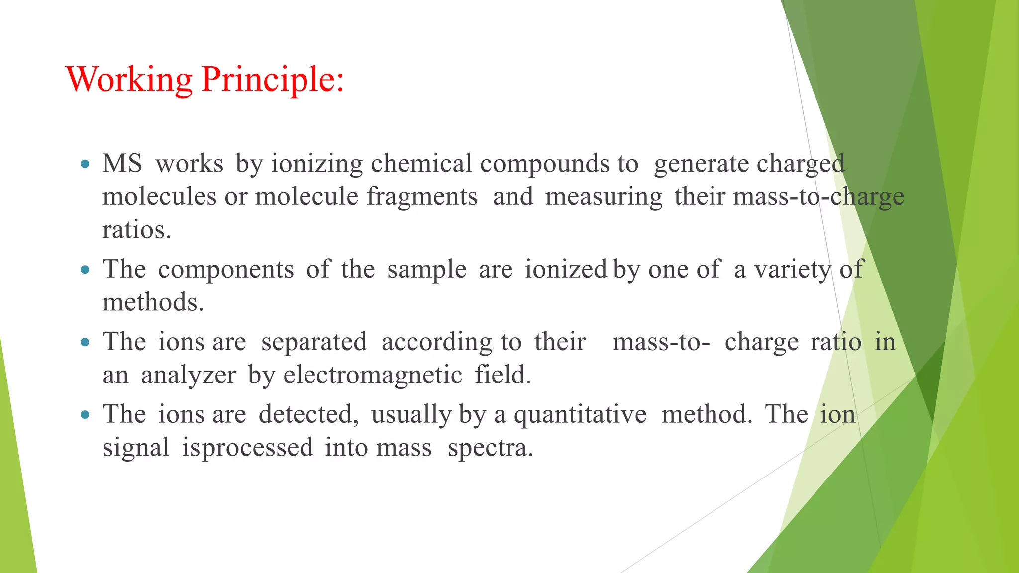 Working Principle:
 MS works by ionizing chemical compounds to generate charged
molecules or molecule fragments and measuring their mass-to-charge
ratios.
 The components of the sample are ionized by one of a variety of
methods.
 The ions are separated according to their mass-to- charge ratio in
an analyzer by electromagnetic field.
 The ions are detected, usually by a quantitative method. The ion
signal isprocessed into mass spectra.
 