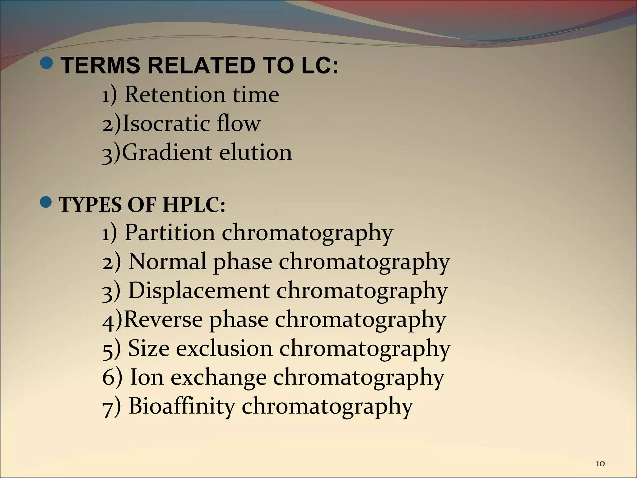 TERMS RELATED TO LC:
     1) Retention time
     2)Isocratic flow
     3)Gradient elution

TYPES OF HPLC:
     1) Partition chromatography
     2) Normal phase chromatography
     3) Displacement chromatography
     4)Reverse phase chromatography
     5) Size exclusion chromatography
     6) Ion exchange chromatography
     7) Bioaffinity chromatography

                                        10
 