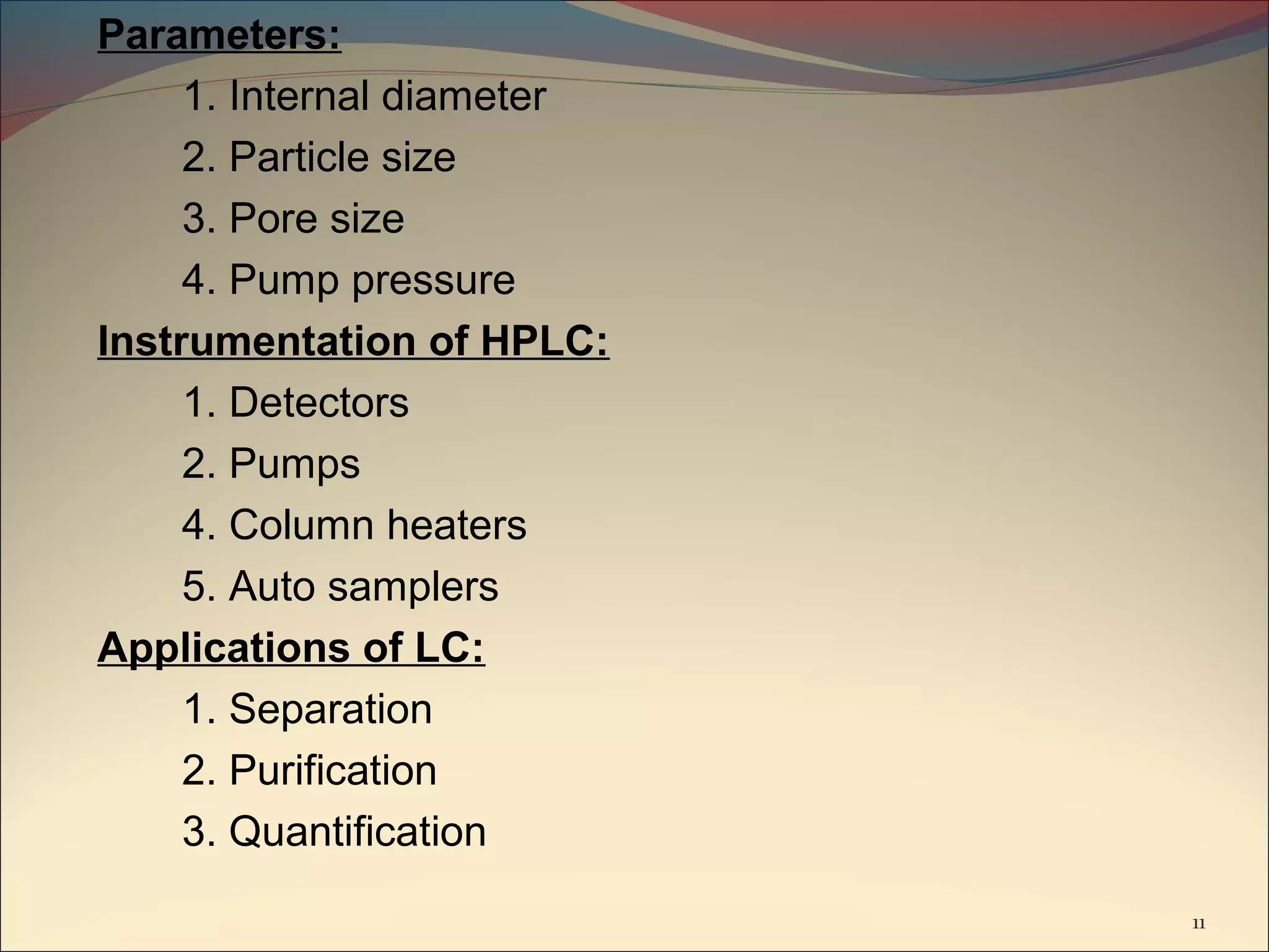 Parameters:
     1. Internal diameter
     2. Particle size
     3. Pore size
     4. Pump pressure
Instrumentation of HPLC:
     1. Detectors
     2. Pumps
     4. Column heaters
     5. Auto samplers
Applications of LC:
     1. Separation
     2. Purification
     3. Quantification
                            11
 