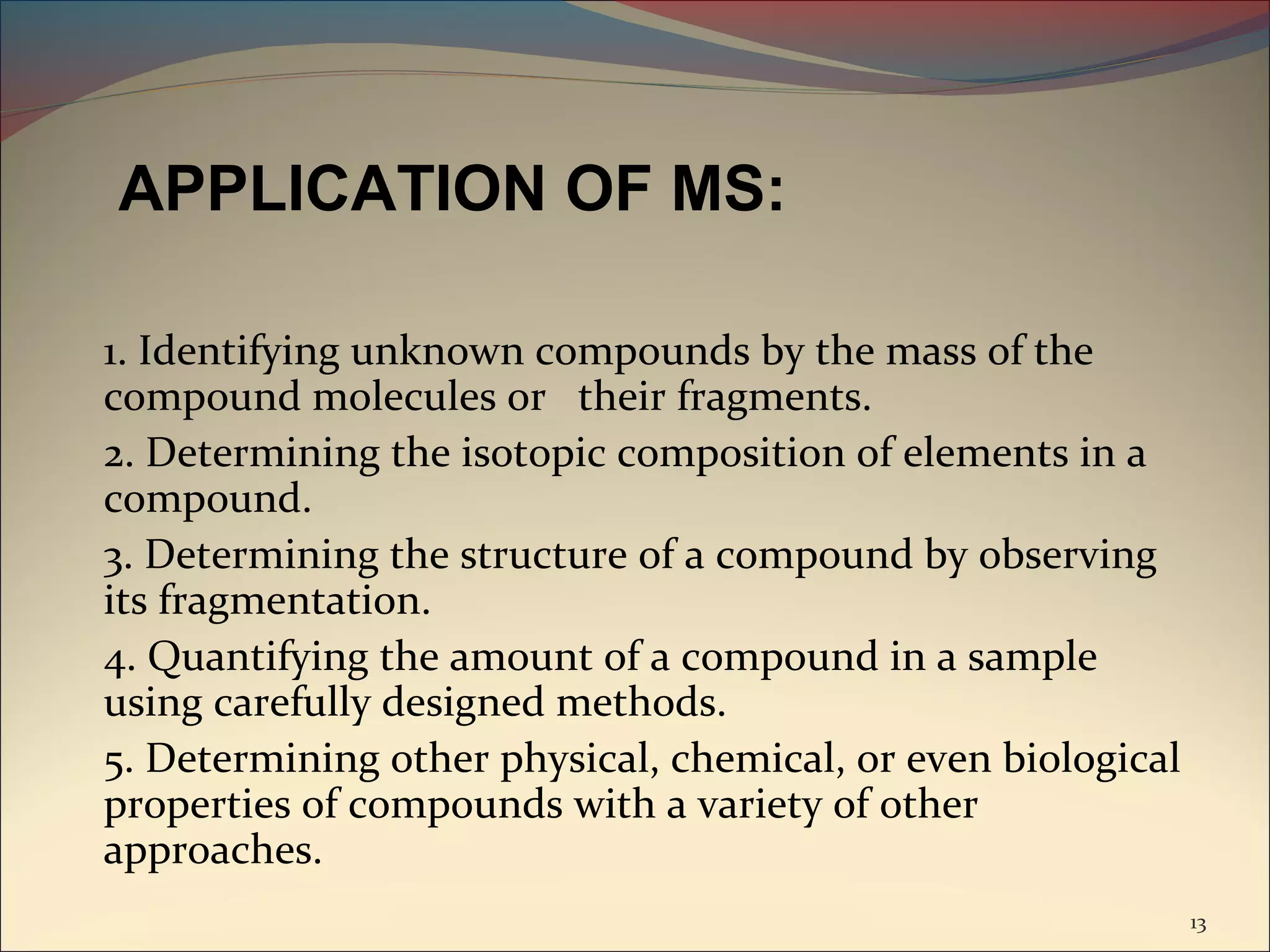 APPLICATION OF MS:

1. Identifying unknown compounds by the mass of the
compound molecules or their fragments.
2. Determining the isotopic composition of elements in a
compound.
3. Determining the structure of a compound by observing
its fragmentation.
4. Quantifying the amount of a compound in a sample
using carefully designed methods.
5. Determining other physical, chemical, or even biological
properties of compounds with a variety of other
approaches.
                                                              13
 