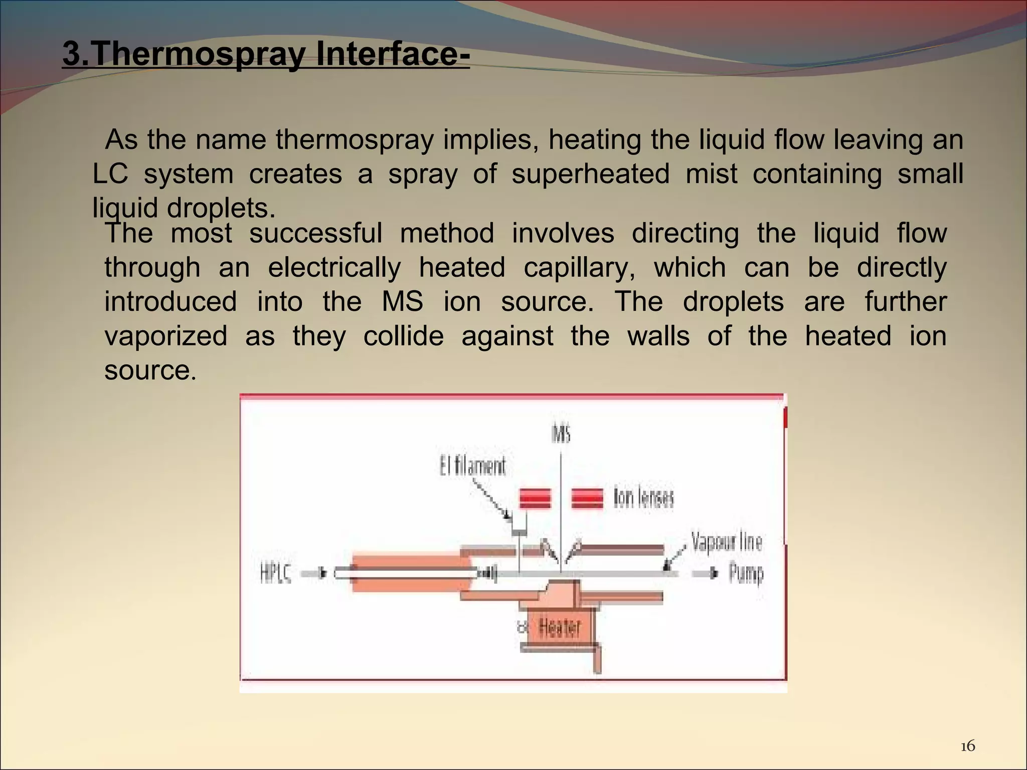 3.Thermospray Interface-

   As the name thermospray implies, heating the liquid flow leaving an
 LC system creates a spray of superheated mist containing small
 liquid droplets.
   The most successful method involves directing the liquid flow
   through an electrically heated capillary, which can be directly
   introduced into the MS ion source. The droplets are further
   vaporized as they collide against the walls of the heated ion
   source.




                                                                     16
 