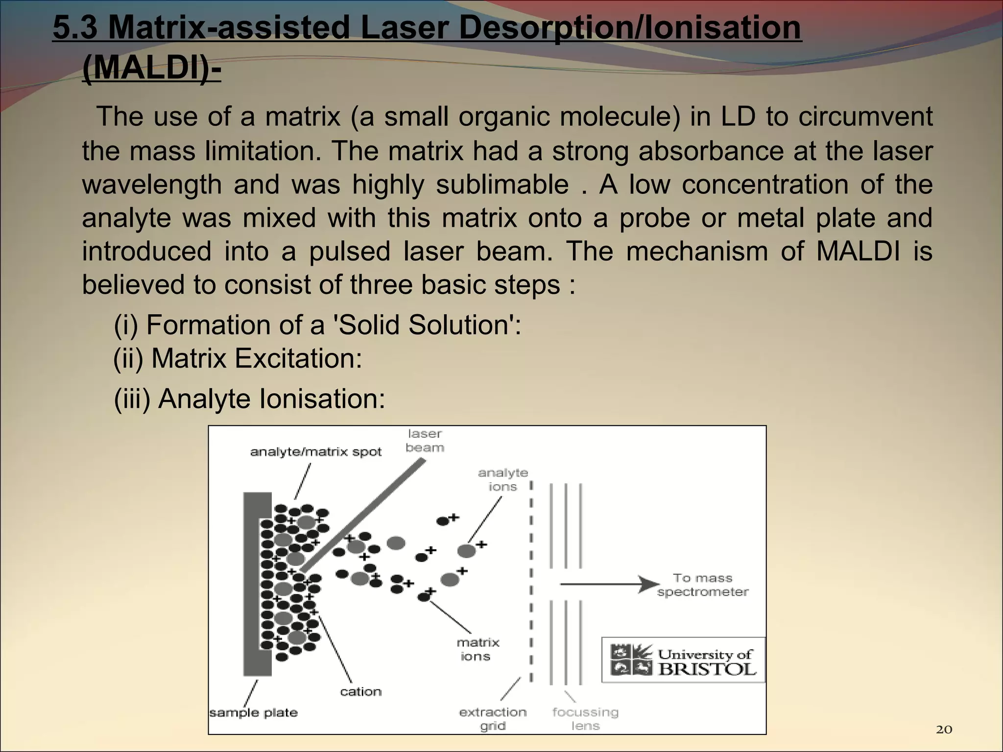 5.3 Matrix-assisted Laser Desorption/Ionisation
  (MALDI)-
   The use of a matrix (a small organic molecule) in LD to circumvent
 the mass limitation. The matrix had a strong absorbance at the laser
 wavelength and was highly sublimable . A low concentration of the
 analyte was mixed with this matrix onto a probe or metal plate and
 introduced into a pulsed laser beam. The mechanism of MALDI is
 believed to consist of three basic steps :
    (i) Formation of a 'Solid Solution':
    (ii) Matrix Excitation:
    (iii) Analyte Ionisation:




                                                                        20
 