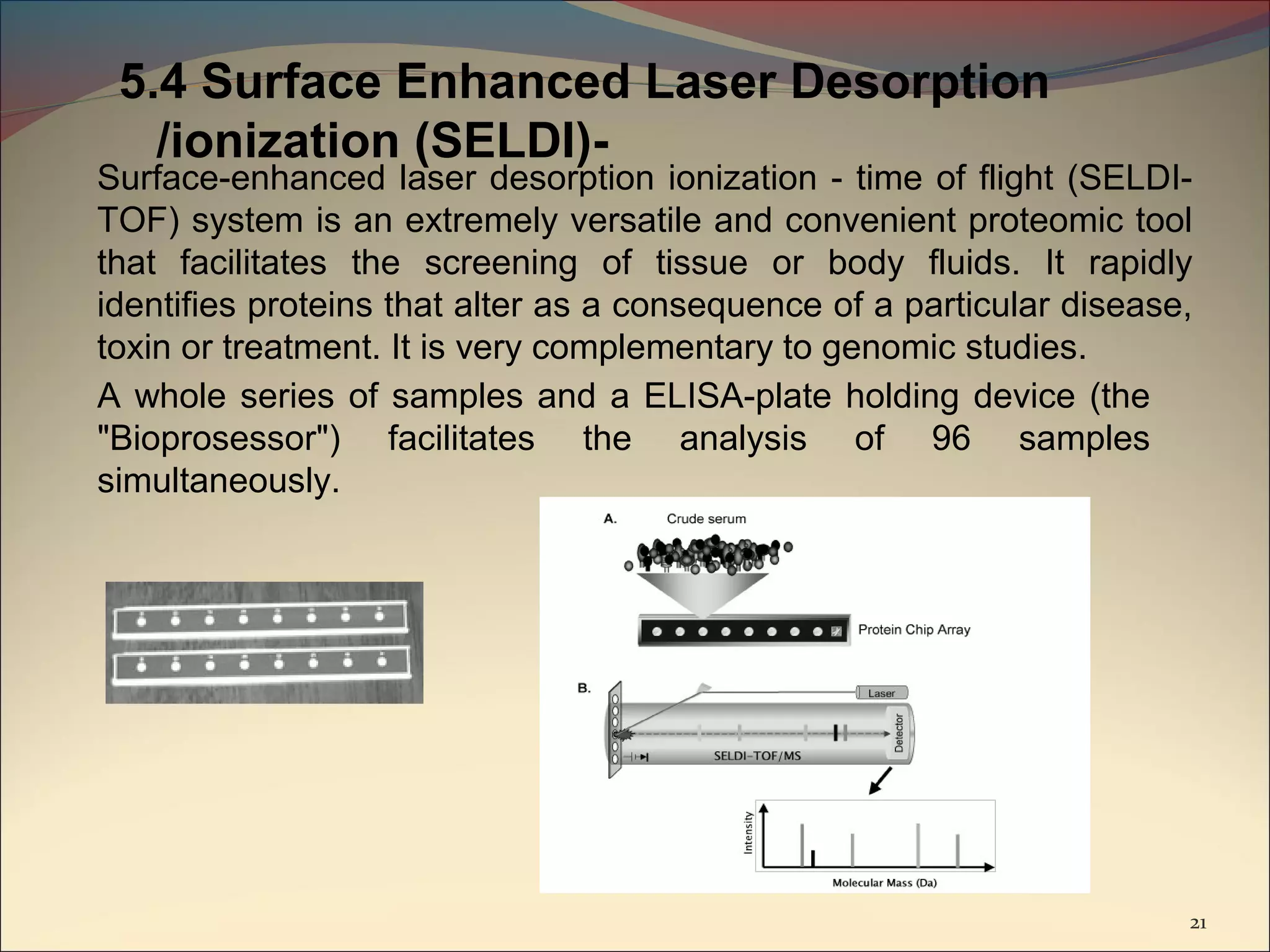 5.4 Surface Enhanced Laser Desorption
   /ionization (SELDI)-
Surface-enhanced laser desorption ionization - time of flight (SELDI-
TOF) system is an extremely versatile and convenient proteomic tool
that facilitates the screening of tissue or body fluids. It rapidly
identifies proteins that alter as a consequence of a particular disease,
toxin or treatment. It is very complementary to genomic studies.
A whole series of samples and a ELISA-plate holding device (the
"Bioprosessor") facilitates the analysis of 96 samples
simultaneously.




                                                                       21
 