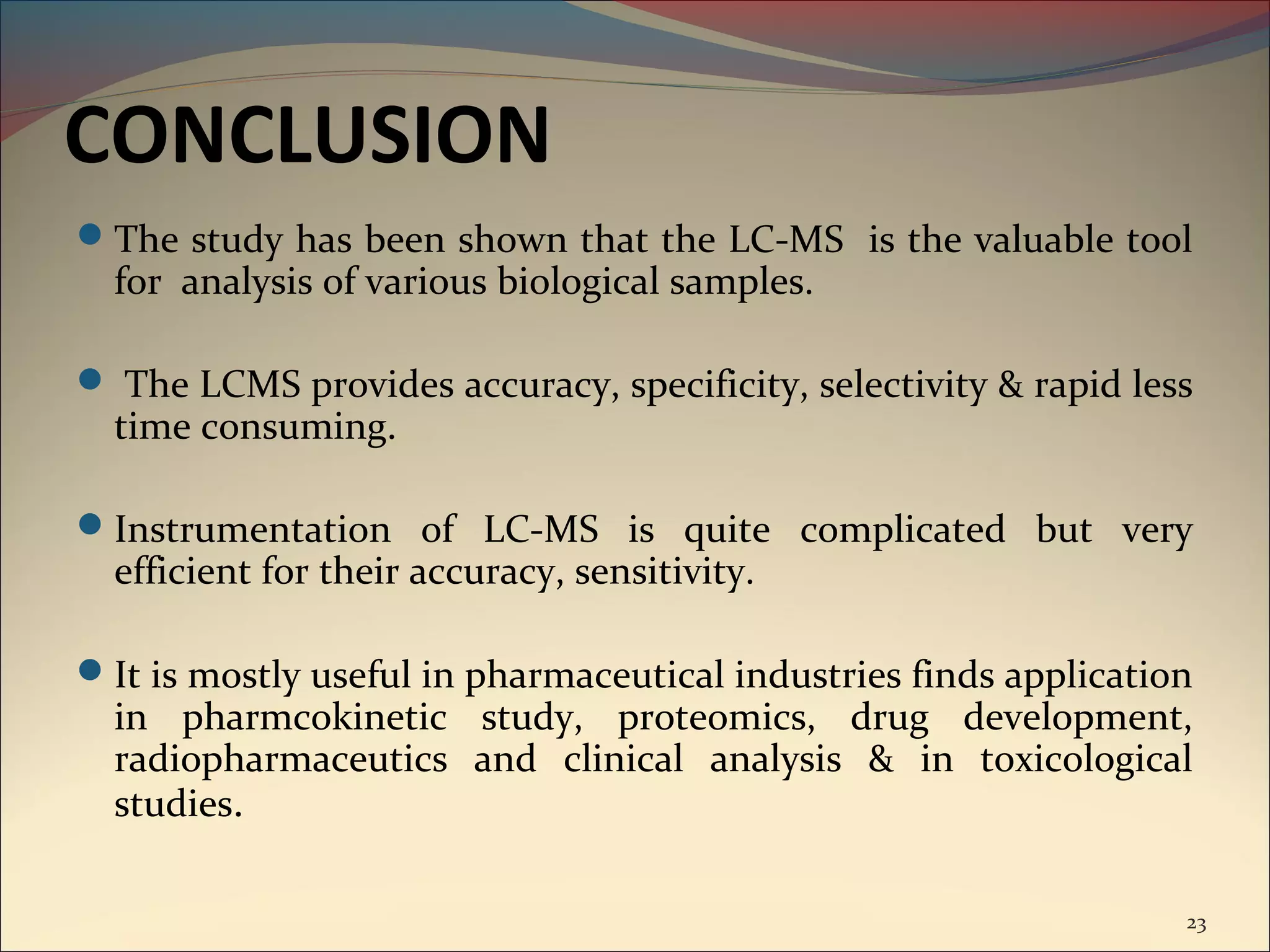 CONCLUSION
The study has been shown that the LC-MS is the valuable tool
  for analysis of various biological samples.

 The LCMS provides accuracy, specificity, selectivity & rapid less
  time consuming.

Instrumentation of LC-MS is quite complicated but very
  efficient for their accuracy, sensitivity.

It is mostly useful in pharmaceutical industries finds application
  in pharmcokinetic study, proteomics, drug development,
  radiopharmaceutics and clinical analysis & in toxicological
  studies.

                                                                  23
 