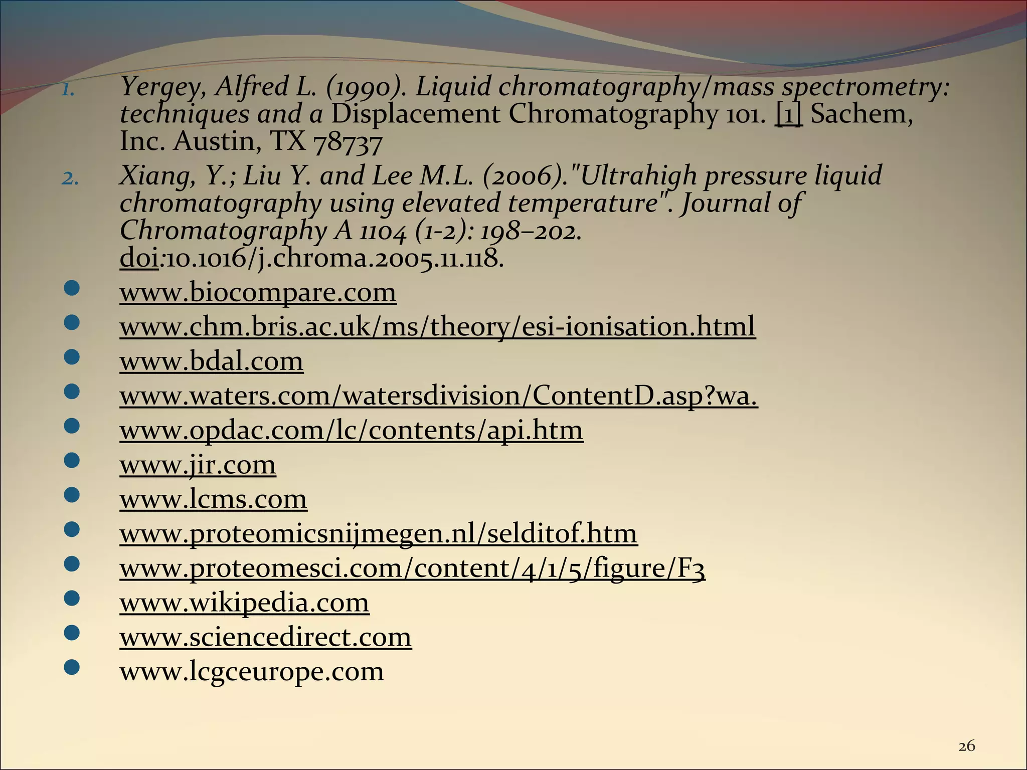 1.   Yergey, Alfred L. (1990). Liquid chromatography/mass spectrometry:
     techniques and a Displacement Chromatography 101. [1] Sachem,
     Inc. Austin, TX 78737
2.   Xiang, Y.; Liu Y. and Lee M.L. (2006)."Ultrahigh pressure liquid
     chromatography using elevated temperature". Journal of
     Chromatography A 1104 (1-2): 198–202.
     doi:10.1016/j.chroma.2005.11.118.
    www.biocompare.com
    www.chm.bris.ac.uk/ms/theory/esi-ionisation.html
    www.bdal.com
    www.waters.com/watersdivision/ContentD.asp?wa.
    www.opdac.com/lc/contents/api.htm
    www.jir.com
    www.lcms.com
    www.proteomicsnijmegen.nl/selditof.htm
    www.proteomesci.com/content/4/1/5/figure/F3
    www.wikipedia.com
    www.sciencedirect.com
    www.lcgceurope.com

                                                                          26
 