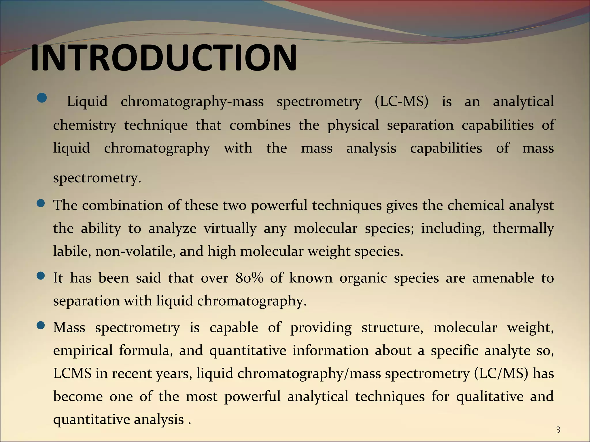 INTRODUCTION
 Liquid chromatography-mass spectrometry (LC-MS) is an analytical
  chemistry technique that combines the physical separation capabilities of
  liquid chromatography with the mass analysis capabilities of mass

  spectrometry.
 The combination of these two powerful techniques gives the chemical analyst
  the ability to analyze virtually any molecular species; including, thermally
  labile, non-volatile, and high molecular weight species.
 It has been said that over 80% of known organic species are amenable to
  separation with liquid chromatography.
 Mass spectrometry is capable of providing structure, molecular weight,
  empirical formula, and quantitative information about a specific analyte so,
  LCMS in recent years, liquid chromatography/mass spectrometry (LC/MS) has
  become one of the most powerful analytical techniques for qualitative and
  quantitative analysis .                                                        3
 