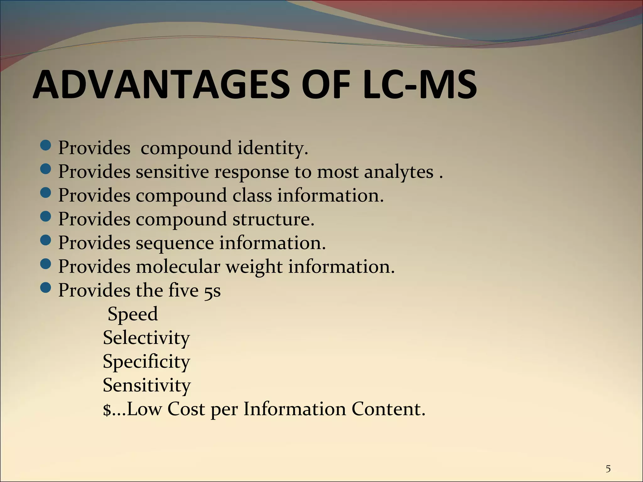 ADVANTAGES OF LC-MS
Provides compound identity.
Provides sensitive response to most analytes .
Provides compound class information.
Provides compound structure.
Provides sequence information.
Provides molecular weight information.
Provides the five 5s
        Speed
       Selectivity
       Specificity
       Sensitivity
       $...Low Cost per Information Content.

                                                  5
 