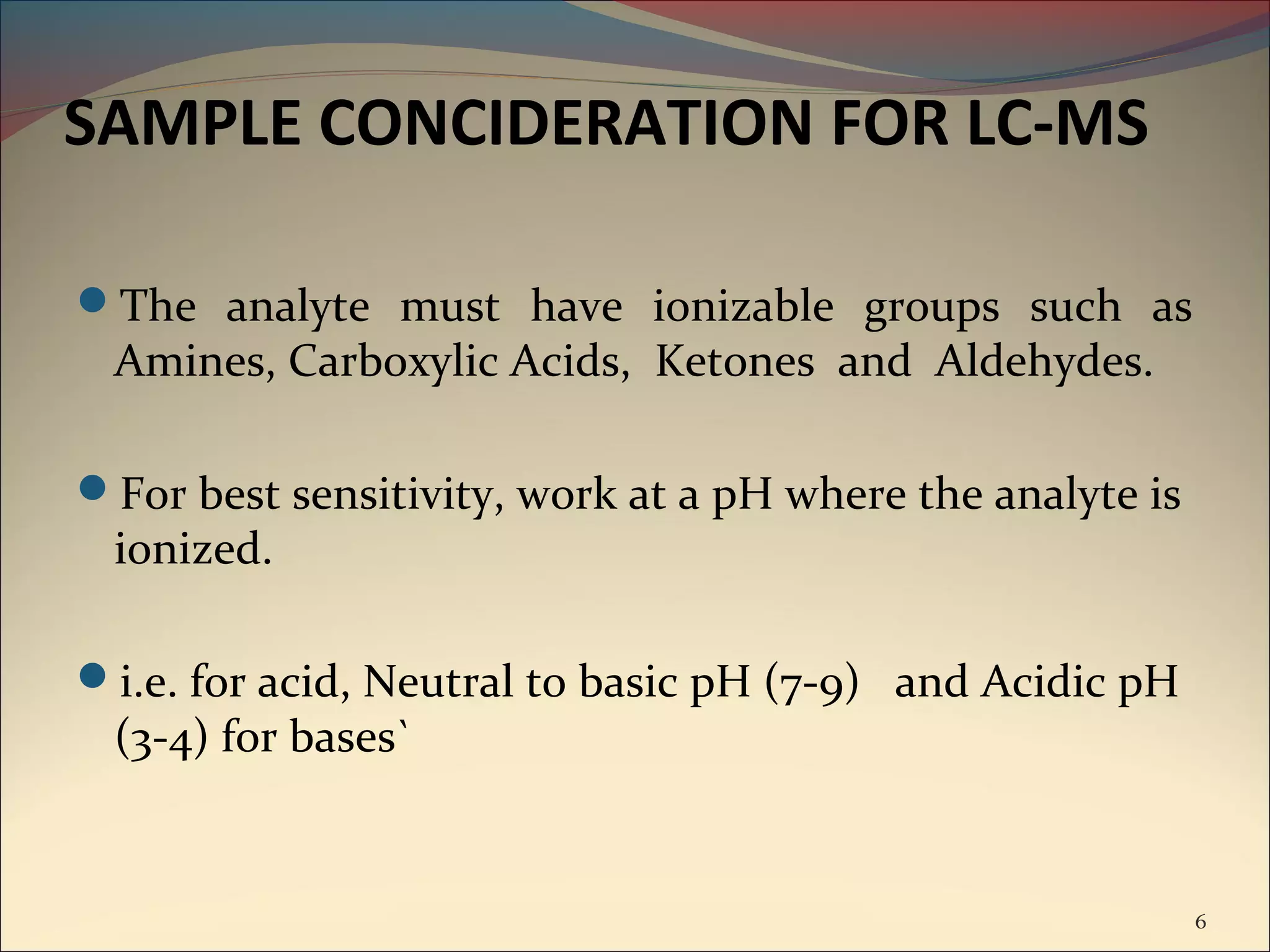 SAMPLE CONCIDERATION FOR LC-MS

The analyte must have ionizable groups such as
 Amines, Carboxylic Acids, Ketones and Aldehydes.

For best sensitivity, work at a pH where the analyte is
 ionized.

i.e. for acid, Neutral to basic pH (7-9) and Acidic pH
 (3-4) for bases`


                                                           6
 