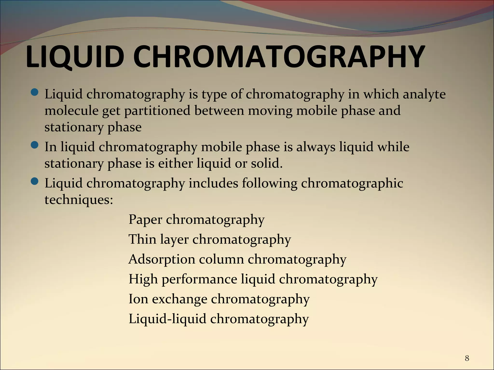LIQUID CHROMATOGRAPHY
 Liquid chromatography is type of chromatography in which analyte
  molecule get partitioned between moving mobile phase and
  stationary phase
 In liquid chromatography mobile phase is always liquid while
  stationary phase is either liquid or solid.
 Liquid chromatography includes following chromatographic
  techniques:
                Paper chromatography
                Thin layer chromatography
                Adsorption column chromatography
                High performance liquid chromatography
                Ion exchange chromatography
                Liquid-liquid chromatography

                                                                     8
 