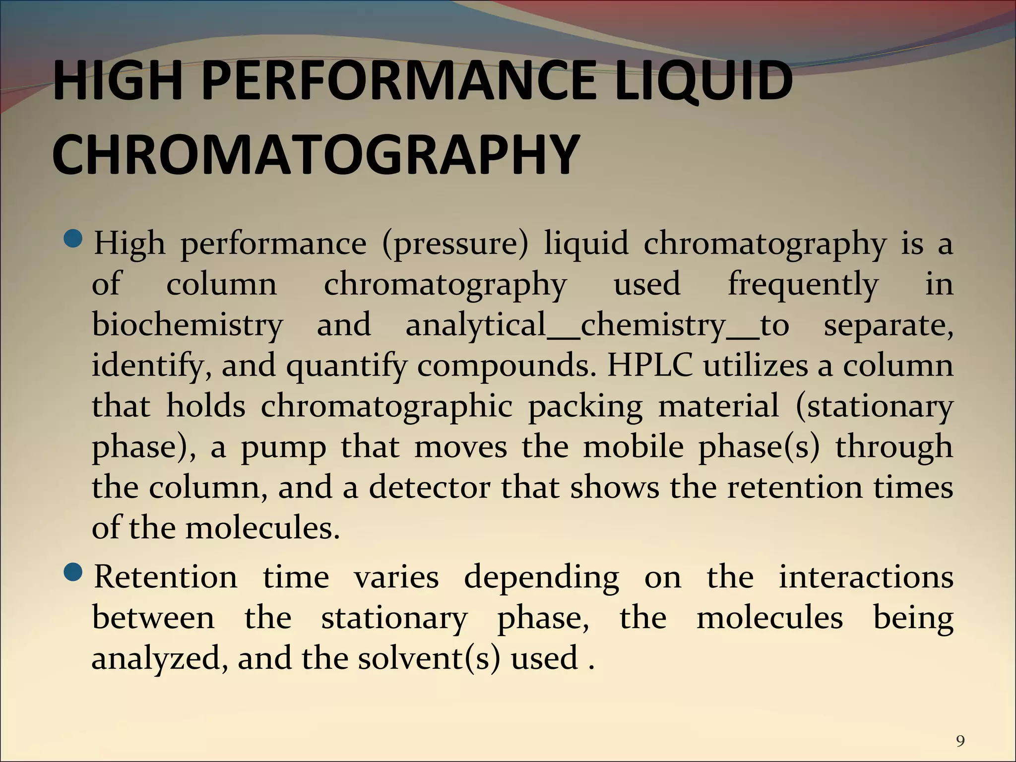 HIGH PERFORMANCE LIQUID
CHROMATOGRAPHY
High performance (pressure) liquid chromatography is a
 of column chromatography used frequently in
 biochemistry and analytical chemistry to separate,
 identify, and quantify compounds. HPLC utilizes a column
 that holds chromatographic packing material (stationary
 phase), a pump that moves the mobile phase(s) through
 the column, and a detector that shows the retention times
 of the molecules.
Retention time varies depending on the interactions
 between the stationary phase, the molecules being
 analyzed, and the solvent(s) used .

                                                             9
 