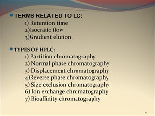 TERMS RELATED TO LC:
     1) Retention time
     2)Isocratic flow
     3)Gradient elution

TYPES OF HPLC:
     1) Partition chromatography
     2) Normal phase chromatography
     3) Displacement chromatography
     4)Reverse phase chromatography
     5) Size exclusion chromatography
     6) Ion exchange chromatography
     7) Bioaffinity chromatography

                                        10
 