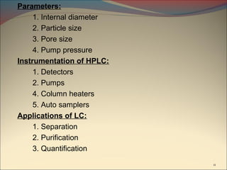 Parameters:
     1. Internal diameter
     2. Particle size
     3. Pore size
     4. Pump pressure
Instrumentation of HPLC:
     1. Detectors
     2. Pumps
     4. Column heaters
     5. Auto samplers
Applications of LC:
     1. Separation
     2. Purification
     3. Quantification
                            11
 