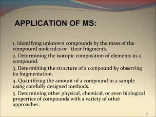 APPLICATION OF MS:

1. Identifying unknown compounds by the mass of the
compound molecules or their fragments.
2. Determining the isotopic composition of elements in a
compound.
3. Determining the structure of a compound by observing
its fragmentation.
4. Quantifying the amount of a compound in a sample
using carefully designed methods.
5. Determining other physical, chemical, or even biological
properties of compounds with a variety of other
approaches.
                                                              13
 