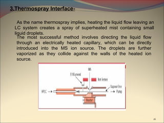 3.Thermospray Interface-

   As the name thermospray implies, heating the liquid flow leaving an
 LC system creates a spray of superheated mist containing small
 liquid droplets.
   The most successful method involves directing the liquid flow
   through an electrically heated capillary, which can be directly
   introduced into the MS ion source. The droplets are further
   vaporized as they collide against the walls of the heated ion
   source.




                                                                     16
 