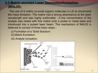 5.3 Matrix-assisted Laser Desorption/Ionisation
  (MALDI)-
   The use of a matrix (a small organic molecule) in LD to circumvent
 the mass limitation. The matrix had a strong absorbance at the laser
 wavelength and was highly sublimable . A low concentration of the
 analyte was mixed with this matrix onto a probe or metal plate and
 introduced into a pulsed laser beam. The mechanism of MALDI is
 believed to consist of three basic steps :
    (i) Formation of a 'Solid Solution':
    (ii) Matrix Excitation:
    (iii) Analyte Ionisation:




                                                                        20
 