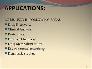 APPLICATIONS:
LC-MS USED IN FOLLOWING AREAS
Drug Discovery.
Clinical Analysis.
Proteomics.
Forensic Chemistry
Drug Metabolism study.
Environmental chemistry.
Diagnostic studies.



                                22
 