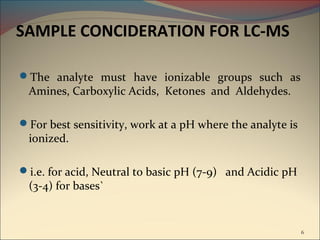 SAMPLE CONCIDERATION FOR LC-MS

The analyte must have ionizable groups such as
 Amines, Carboxylic Acids, Ketones and Aldehydes.

For best sensitivity, work at a pH where the analyte is
 ionized.

i.e. for acid, Neutral to basic pH (7-9) and Acidic pH
 (3-4) for bases`


                                                           6
 