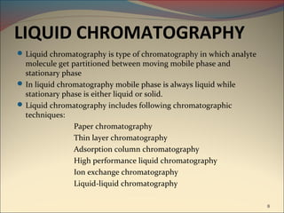 LIQUID CHROMATOGRAPHY
 Liquid chromatography is type of chromatography in which analyte
  molecule get partitioned between moving mobile phase and
  stationary phase
 In liquid chromatography mobile phase is always liquid while
  stationary phase is either liquid or solid.
 Liquid chromatography includes following chromatographic
  techniques:
                Paper chromatography
                Thin layer chromatography
                Adsorption column chromatography
                High performance liquid chromatography
                Ion exchange chromatography
                Liquid-liquid chromatography

                                                                     8
 