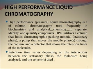 HIGH PERFORMANCE LIQUID
CHROMATOGRAPHY
High performance (pressure) liquid chromatography is a
 of column chromatography used frequently in
 biochemistry and analytical chemistry to separate,
 identify, and quantify compounds. HPLC utilizes a column
 that holds chromatographic packing material (stationary
 phase), a pump that moves the mobile phase(s) through
 the column, and a detector that shows the retention times
 of the molecules.
Retention time varies depending on the interactions
 between the stationary phase, the molecules being
 analyzed, and the solvent(s) used .

                                                             9
 