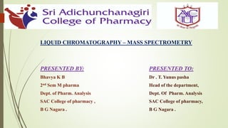 LIQUID CHROMATOGRAPHY – MASS SPECTROMETRY
PRESENTED BY:
Bhavya K B
2nd Sem M pharma
Dept. of Pharm. Analysis
SAC College of pharmacy ,
B G Nagara .
PRESENTED TO:
Dr . T. Yunus pasha
Head of the department,
Dept. Of Pharm. Analysis
SAC College of pharmacy,
B G Nagara .
1
 