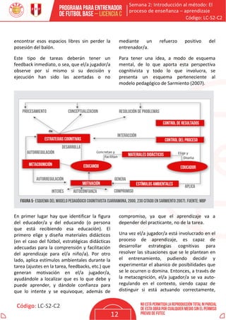 Semana 2: Introducción al método: El
proceso de enseñanza – aprendizaje
Código: LC-S2-C2
Código: LC-S2-C2
12
encontrar esos espacios libres sin perder la
posesión del balón.
Este tipo de tareas deberán tener un
feedback inmediato, o sea, que el/a jugador/a
observe por sí mismo si su decisión y
ejecución han sido las acertadas o no
mediante un refuerzo positivo del
entrenador/a.
Para tener una idea, a modo de esquema
mental, de lo que aporta esta perspectiva
cognitivista y todo lo que involucra, se
presenta un esquema perteneciente al
modelo pedagógico de Sarmiento (2007).
En primer lugar hay que identificar la figura
del educador/a y del educando (o persona
que está recibiendo esa educación). El
primero elige y diseña materiales didácticos
(en el caso del fútbol, estratégicas didácticas
adecuadas para la comprensión y facilitación
del aprendizaje para el/a niño/a). Por otro
lado, aplica estímulos ambientales durante la
tarea (ajustes en la tarea, feedbacks, etc.) que
generan motivación en el/a jugador/a,
ayudándole a localizar que es lo que debe y
puede aprender, y dándole confianza para
que lo intente y se equivoque, además de
compromiso, ya que el aprendizaje va a
depender del practicante, no de la tarea.
Una vez el/a jugador/a está involucrado en el
proceso de aprendizaje, es capaz de
desarrollar estrategias cognitivas para
resolver las situaciones que se le plantean en
el entrenamiento, pudiendo decidir y
experimentar el abanico de posibilidades que
se le ocurren o domina. Entonces, a través de
la metacognición, el/a jugador/a se va auto-
regulando en el contexto, siendo capaz de
distinguir si está actuando correctamente,
 