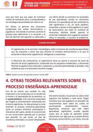 Semana 2: Introducción al método: El
proceso de enseñanza – aprendizaje
Código: LC-S2-C2
Código: LC-S2-C2
13
cosa que hará que sea capaz de mantener
niveles de motivación altos, y comprobando si
las estrategias desarrolladas son útiles o no.
Por último, se generan dos situaciones
compartidas por ambos (entrenador/a y
jugador/a). Una donde el primero controla el
proceso para determinar si la situación y el
foco de atención del segundo es adecuado, y
una última donde se controlan los resultados
de ese aprendizaje, viendo en situaciones
distintas si el aprendizaje de ése contenido ha
sido significativo o no. En otras palabras,
comprobar y ajustar si el/a jugador/a es capaz
de desarrollarse con éxito en multitud de
situaciones distintas donde aparece el
contenido trabajado (el/a jugador/a procesa,
utiliza el concepto, y resuelve el problema).
CUADRO RESUMEN
- El cognitivismo es la corriente metodológica sobre el proceso de enseñanza-aprendizaje
que da respuesta a cómo hay que afrontar el contexto entrenamiento si lo que se
pretende es desarrollar jugadores/as inteligentes y autónomos.
- A diferencia del conductismo, el cognitivismo tiene en cuenta el proceso de toma de
decisión de los/as jugadores/as, rompiendo con los esquemas establecidos, y ofreciendo
libertad al jugador/a para descubrir y potenciar su solución personalizada y ajustada a los
problemas que se le presentan durante el juego.
Tabla 2. Cuadro resumen del apartado anterior. Fuente: MBP
4. OTRAS TEORÍAS RELEVANTES SOBRE EL
PROCESO ENSEÑANZA-APRENDIZAJE
Una de las teorías que también ha sido
importante y ha tenido peso en el estudio de
la mente y el aprendizaje de las personas, es
el constructivismo. Esta corriente propulsada
por Piaget va estrechamente relacionada con
la teoría cognitivista. Su idea principal es la de
entender el proceso enseñanza-aprendizaje
como un proceso dinámico, participativo e
interactivo del sujeto, donde el conocimiento
es una construcción operada por la persona
que aprende. Es, por tanto, un tipo de
enseñanza orientada a la acción (Wadsworth,
1996).
Esta teoría estudia a la persona no solo a nivel
cognitivo sino también a nivel social. Piaget
considera que el/a jugador/a es poseedor de
conocimientos base sobre los cuales irá
construyendo conocimientos nuevos.
Argumenta, entonces, que sólo habrá
aprendizaje significativo cuando aquello
nuevo que se acaba de aprender puede
relacionarse con algo que ya se poseía dentro
del propio conocimiento y, por tanto, sirve de
 