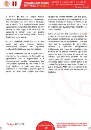 Semana 2: Introducción al método: El
proceso de enseñanza – aprendizaje
Código: LC-S2-C2
Código: LC-S2-C2
16
el hecho de que se hagan muchas
repeticiones de las acciones con correcciones
muy concretas para que haya la respuesta
que se quiere. En la visión de querer formar
jugadores/as inteligentes, esta teoría no sirve
porque no deja lugar a la capacidad del
jugador/a a pensar sobre sus propias
decisiones en esa situación y sobre la libertad
de ejecutar como quiera.
Así, esta corriente conductista va a tener
mayor uso para entrenar aspectos
coordinativos aislados del jugador/a,
resultando limitada para aspectos tácticos.
Las otras corrientes que se adaptan más a
esta forma de entender la formación de
jugadores/as son el cognitivismo y el
constructivismo. Ambas comprenden que
cada persona aprende de una forma y a un
ritmo distintos, y cada una tiene sus
habilidades o aprendizajes previos que les
pueden ser útiles para resolver una misma
situación de formas distintas. Con ello, pues,
se tiene en cuenta su proceso cognitivo, y se
fomenta a través del acompañamiento en el
proceso de aprender qué deben hacer, pero
sin imponer, sólo ayudándolos a encontrar su
propia solución.
Dando un paso más allá, se introduce la teoría
ecológica y el enactivismo para entender la
complejidad cambiante de las situaciones que
se encuentran los/as jugadores/as, cosa que
hace que los procesos de percepción,
decisión, y ejecución desaparezcan
produciendo una respuesta inmediata a un
estímulo en un preciso momento (igual que
cuando se aparta de golpe la mano de un
radiador que está muy caliente. No hay
tiempo para de pensar, simplemente se
reacciona). Estas teorías vienen genial a la
hora de fundamentar como base, cómo y por
qué la propuesta MBP (2014) se realiza de la
forma que se irá viendo con el paso de los
capítulos.
 