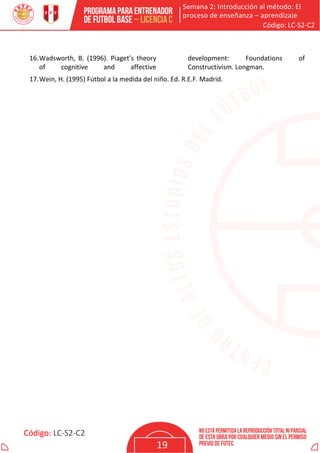 Semana 2: Introducción al método: El
proceso de enseñanza – aprendizaje
Código: LC-S2-C2
Código: LC-S2-C2
19
16.Wadsworth, B. (1996). Piaget’s theory
of cognitive and affective
development: Foundations of
Constructivism. Longman.
17.Wein, H. (1995) Fútbol a la medida del niño. Ed. R.E.F. Madrid.
 