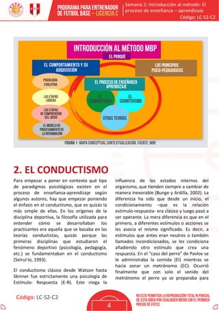 Semana 2: Introducción al método: El
proceso de enseñanza – aprendizaje
Código: LC-S2-C2
Código: LC-S2-C2
4
2. EL CONDUCTISMO
Para empezar a poner en contexto qué tipo
de paradigmas psicológicos existen en el
proceso de enseñanza-aprendizaje según
algunos autores, hay que empezar poniendo
el énfasis en el conductismo, que es quizás la
más simple de ellas. En los orígenes de la
disciplina deportiva, la filosofía utilizada para
entender cómo se desarrollaban los
practicantes era aquella que se basaba en las
teorías conductistas, quizás porque las
primeras disciplinas que estudiaron el
fenómeno deportivo (psicología, pedagogía,
etc.) se fundamentaban en el conductismo
(Seirul·lo, 1993).
El conductismo clásico desde Watson hasta
Skinner fue estrictamente una psicología de
Estímulo- Respuesta (E-R). Este niega la
influencia de los estados internos del
organismo, que tienden siempre a cambiar de
manera inexorable (Bunge y Ardilla, 2002). La
diferencia ha sido que desde un inicio, el
condicionamiento –que es la relación
estímulo-respuesta- era clásico y luego pasó a
ser operante. La mera diferencia es que en el
primero, a diferentes estímulos o acciones se
les asocia el mismo significado. Es decir, a
estímulos que antes eran neutros o también
llamados incondicionados, se les condiciona
añadiendo otro estímulo que crea una
respuesta. En el “caso del perro” de Pavlov se
le administraba la comida (EI) mientras se
hacía sonar un metrónomo (EC). Ocurrió
finalmente que con solo el sonido del
metrónomo el perro ya se preparaba para
 