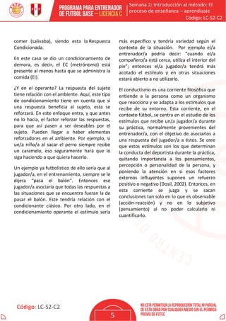 Semana 2: Introducción al método: El
proceso de enseñanza – aprendizaje
Código: LC-S2-C2
Código: LC-S2-C2
5
comer (salivaba), siendo esta la Respuesta
Condicionada.
En este caso se dio un condicionamiento de
demora, es decir, el EC (metrónomo) está
presente al menos hasta que se administra la
comida (EI).
¿Y en el operante? La respuesta del sujeto
tiene relación con el ambiente. Aquí, este tipo
de condicionamiento tiene en cuenta que si
una respuesta beneficia al sujeto, esta se
reforzará. En este enfoque entra, y que antes
no lo hacía, el factor reforzar las respuestas,
para que así pasen a ser deseables por el
sujeto. Pueden llegar a haber elementos
reforzadores en el ambiente. Por ejemplo, si
un/a niño/a al sacar el perro siempre recibe
un caramelo, eso seguramente hará que lo
siga haciendo o que quiera hacerlo.
Un ejemplo ya futbolístico de ello sería que al
jugador/a, en el entrenamiento, siempre se le
dijera “pasa el balón”. Entonces ese
jugador/a asociaría que todas las respuestas a
las situaciones que se encuentra fueran la de
pasar el balón. Este tendría relación con el
condicionante clásico. Por otro lado, en el
condicionamiento operante el estímulo sería
más específico y tendría variedad según el
contexto de la situación. Por ejemplo el/a
entrenador/a podría decir: “cuando el/a
compañero/a está cerca, utiliza el interior del
pie”; entonces el/a jugador/a tendrá más
acotado el estímulo y en otras situaciones
estará abierto a no utilizarlo.
El conductismo es una corriente filosófica que
entiende a la persona como un organismo
que reacciona y se adapta a los estímulos que
recibe de su entorno. Esta corriente, en el
contexto fútbol, se centra en el estudio de los
estímulos que recibe un/a jugador/a durante
su práctica, normalmente provenientes del
entrenador/a, con el objetivo de asociarlos a
una respuesta del jugador/a a éstos. Se cree
que estos estímulos son los que determinan
la conducta del deportista durante la práctica,
quitando importancia a los pensamientos,
percepción o personalidad de la persona, y
poniendo la atención en si esos factores
externos influyentes suponen un refuerzo
positivo o negativo (Dosil, 2002). Entonces, en
esta corriente se juzga y se sacan
conclusiones tan solo en lo que es observable
(acción-reacción) y no en lo subjetivo
(pensamiento) al no poder calcularlo ni
cuantificarlo.
 