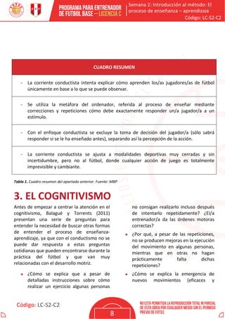 Semana 2: Introducción al método: El
proceso de enseñanza – aprendizaje
Código: LC-S2-C2
Código: LC-S2-C2
8
CUADRO RESUMEN
- La corriente conductista intenta explicar cómo aprenden los/as jugadores/as de fútbol
únicamente en base a lo que se puede observar.
- Se utiliza la metáfora del ordenador, referida al proceso de enseñar mediante
correcciones y repeticiones cómo debe exactamente responder un/a jugador/a a un
estímulo.
- Con el enfoque conductista se excluye la toma de decisión del jugador/a (sólo sabrá
responder si se le ha enseñado antes), separando así la percepción de la acción.
- La corriente conductista se ajusta a modalidades deportivas muy cerradas y sin
incertidumbre, pero no al fútbol, donde cualquier acción de juego es totalmente
imprevisible y cambiante.
Tabla 1. Cuadro resumen del apartado anterior. Fuente: MBP
3. EL COGNITIVISMO
Antes de empezar a centrar la atención en el
cognitivismo, Balagué y Torrents (2011)
presentan una serie de preguntas para
entender la necesidad de buscar otras formas
de entender el proceso de enseñanza-
aprendizaje, ya que con el conductismo no se
puede dar respuesta a estas preguntas
cotidianas que pueden encontrarse durante la
práctica del fútbol y que van muy
relacionadas con el desarrollo motriz.
• ¿Cómo se explica que a pesar de
detalladas instrucciones sobre cómo
realizar un ejercicio algunas personas
no consigan realizarlo incluso después
de intentarlo repetidamente? ¿El/a
entrenador/a da las órdenes motoras
correctas?
• ¿Por qué, a pesar de las repeticiones,
no se producen mejoras en la ejecución
del movimiento en algunas personas,
mientras que en otras no hagan
prácticamente falta dichas
repeticiones?
• ¿Cómo se explica la emergencia de
nuevos movimientos (eficaces y
 