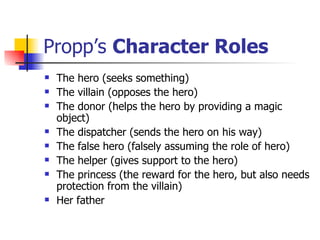 Propp’s  Character Roles The hero (seeks something) The villain (opposes the hero) The donor (helps the hero by providing a magic object) The dispatcher (sends the hero on his way) The false hero (falsely assuming the role of hero) The helper (gives support to the hero) The princess (the reward for the hero, but also needs protection from the villain) Her father 