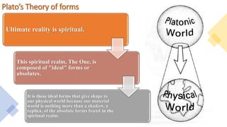 Plato’s Theory of forms
Ultimate reality is spiritual.
This spiritual realm, The One, is
composed of "ideal" forms or
absolutes.
It is these ideal forms that give shape to
our physical world because our material
world is nothing more than a shadow, a
replica, of the absolute forms found in the
spiritual realm.
 