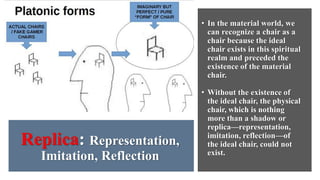Replica: Representation,
Imitation, Reflection
• In the material world, we
can recognize a chair as a
chair because the ideal
chair exists in this spiritual
realm and preceded the
existence of the material
chair.
• Without the existence of
the ideal chair, the physical
chair, which is nothing
more than a shadow or
replica—representation,
imitation, reflection—of
the ideal chair, could not
exist.
 