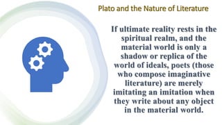 Plato and the Nature of Literature
If ultimate reality rests in the
spiritual realm, and the
material world is only a
shadow or replica of the
world of ideals, poets (those
who compose imaginative
literature) are merely
imitating an imitation when
they write about any object
in the material world.
 