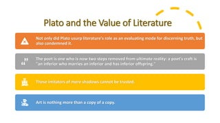 Plato and the Value of Literature
Not only did Plato usurp literature's role as an evaluating mode for discerning truth, but
also condemned it.
The poet is one who is now two steps removed from ultimate reality: a poet's craft is
"an inferior who marries an inferior and has inferior offspring."
These imitators of mere shadows cannot be trusted.
Art is nothing more than a copy of a copy.
 