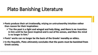 Plato Banishing Literature
➢Poets produce their art irrationally, relying on untrustworthy intuition rather
than reason for their inspiration:
➢"For the poet is a light and winged and holy thing, and there is no invention
in him until he has been inspired and is out of his senses, and then the mind
is no longer in him.”
➢Poets’ works can no longer be the basis of the Greeks' morality or ethics.
➢In the Republic, Plato ultimately concludes that the poets must be banished from
Greek society.
 