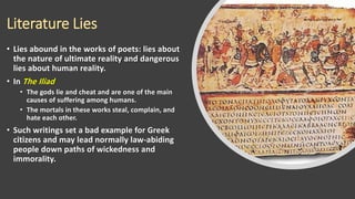 Literature Lies
• Lies abound in the works of poets: lies about
the nature of ultimate reality and dangerous
lies about human reality.
• In The Iliad
• The gods lie and cheat and are one of the main
causes of suffering among humans.
• The mortals in these works steal, complain, and
hate each other.
• Such writings set a bad example for Greek
citizens and may lead normally law-abiding
people down paths of wickedness and
immorality.
 