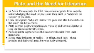 Plato and the Need for Literature
• In Laws, Plato recants the total banishment of poets from society,
acknowledging the need for poets and their craft to "celebrate the
victors" of the state.
• Only those poets "who are themselves good and also honourable in
the state" can be tolerated.
• Plato decrees poetry's function and value in and for his society: to
sing the praises of loyal Greeks.
• Poets must be supporters of the state or risk exile from their
homeland.
• Being mere imitators of reality—in effect, good liars—these
artisans and their craft must be religiously censured.
 