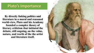 Plato’s Importance
By directly linking politics and
literature in a moral and reasoned
world-view, Plato and his Academy
founded a complex theory of
literary criticism that initiated the
debate, still ongoing, on the value,
nature, and worth of the the artist
and literature itself.
 