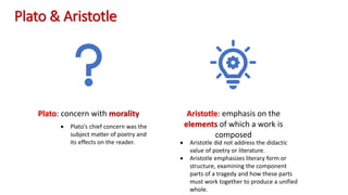 Plato & Aristotle
Plato: concern with morality Aristotle: emphasis on the
elements of which a work is
composed
• Aristotle did not address the didactic
value of poetry or literature.
• Aristotle emphasizes literary form or
structure, examining the component
parts of a tragedy and how these parts
must work together to produce a unified
whole.
• Plato’s chief concern was the
subject matter of poetry and
its effects on the reader.
 