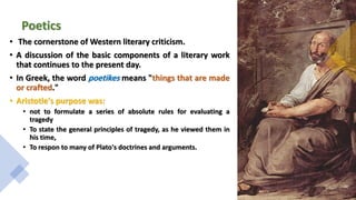 Poetics
• The cornerstone of Western literary criticism.
• A discussion of the basic components of a literary work
that continues to the present day.
• In Greek, the word poetikes means "things that are made
or crafted."
• Aristotle's purpose was:
• not to formulate a series of absolute rules for evaluating a
tragedy
• To state the general principles of tragedy, as he viewed them in
his time,
• To respon to many of Plato's doctrines and arguments.
 