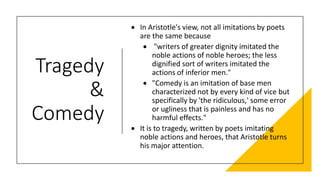 Tragedy
&
Comedy
• In Aristotle's view, not all imitations by poets
are the same because
• "writers of greater dignity imitated the
noble actions of noble heroes; the less
dignified sort of writers imitated the
actions of inferior men."
• "Comedy is an imitation of base men
characterized not by every kind of vice but
specifically by 'the ridiculous,' some error
or ugliness that is painless and has no
harmful effects."
• It is to tragedy, written by poets imitating
noble actions and heroes, that Aristotle turns
his major attention.
 