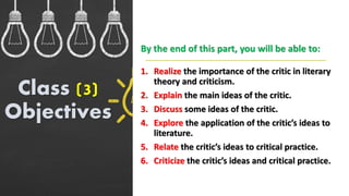 1. Realize the importance of the critic in literary
theory and criticism.
2. Explain the main ideas of the critic.
3. Discuss some ideas of the critic.
4. Explore the application of the critic’s ideas to
literature.
5. Relate the critic’s ideas to critical practice.
6. Criticize the critic’s ideas and critical practice.
Class (3)
Objectives
By the end of this part, you will be able to:
 