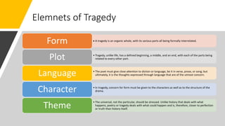 Elemnets of Tragedy
• A tragedy is an organic whole, with its various parts all being formally interrelated.
Form
• Tragedy, unlike life, has a defined beginning, a middle, and an end, with each of the parts being
related to every other part.Plot
• The poet must give close attention to diction or language, be it in verse, prose, or song; but
ultimately, it is the thoughts expressed through language that are of the utmost concern.Language
• In tragedy, concern for form must be given to the characters as well as to the structure of the
drama.Character
• The universal, not the particular, should be stressed. Unlike history that deals with what
happens, poetry or tragedy deals with what could happen and is, therefore, closer to perfection
or truth than history itself.Theme
 