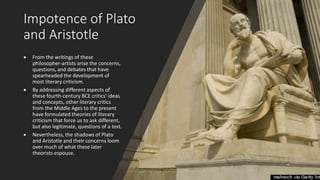 Impotence of Plato
and Aristotle
• From the writings of these
philosopher-artists arise the concerns,
questions, and debates that have
spearheaded the development of
most literary criticism.
• By addressing different aspects of
these fourth-century BCE critics' ideas
and concepts, other literary critics
from the Middle Ages to the present
have formulated theories of literary
criticism that force us to ask different,
but also legitimate, questions of a text.
• Nevertheless, the shadows of Plato
and Aristotle and their concerns loom
over much of what these later
theorists espouse.
 
