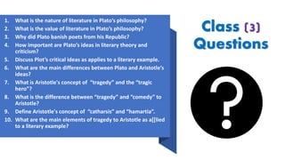 Class (3)
Questions
1. What is the nature of literature in Plato’s philosophy?
2. What is the value of literature in Plato’s philosophy?
3. Why did Plato banish poets from his Republic?
4. How important are Plato’s ideas in literary theory and
criticism?
5. Discuss Plot’s critical ideas as applies to a literary example.
6. What are the main differences between Plato and Aristotle’s
ideas?
7. What is Aristotle's concept of “tragedy” and the “tragic
hero”?
8. What is the difference between “tragedy” and “comedy” to
Aristotle?
9. Define Aristotle's concept of “catharsis” and “hamartia”.
10. What are the main elements of tragedy to Aristotle as a[[lied
to a literary example?
 